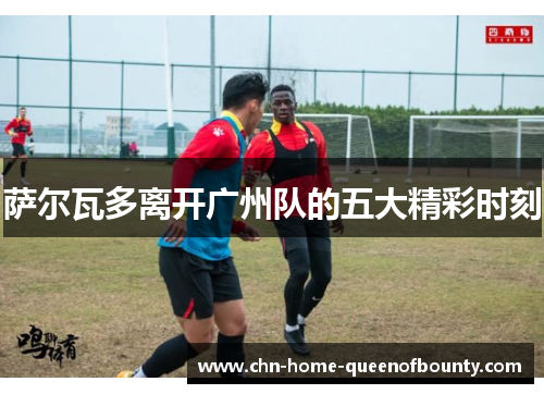 萨尔瓦多离开广州队的五大精彩时刻