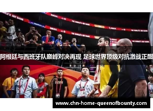 阿根廷与西班牙队巅峰对决再现 足球世界顶级对抗激战正酣