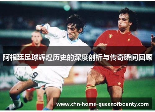 阿根廷足球辉煌历史的深度剖析与传奇瞬间回顾