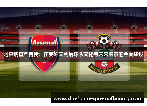 阿森纳重塑自我：在英超失利后球队文化与未来愿景的全面建设
