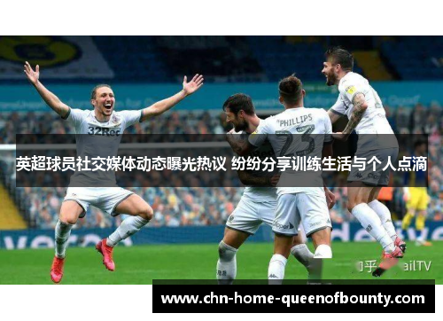 英超球员社交媒体动态曝光热议 纷纷分享训练生活与个人点滴