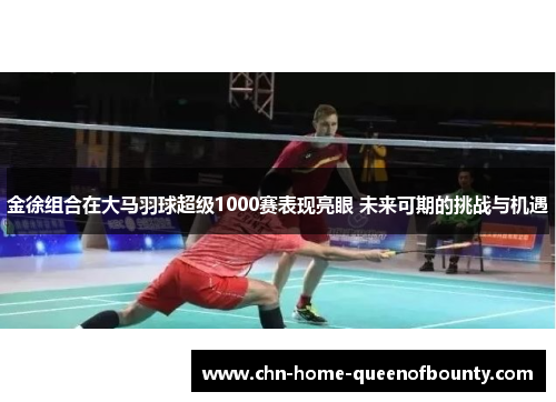 金徐组合在大马羽球超级1000赛表现亮眼 未来可期的挑战与机遇