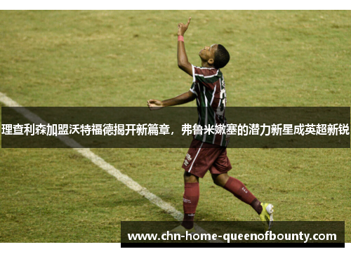 理查利森加盟沃特福德揭开新篇章,弗鲁米嫩塞的潜力新星成英超新锐 理查利森加盟沃特福德揭开新篇章,弗鲁米嫩塞的潜力新星成英超新锐