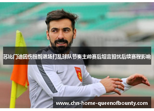 苏比门迪因伤提前退场打乱球队节奏主帅赛后坦言担忧后续赛程影响
