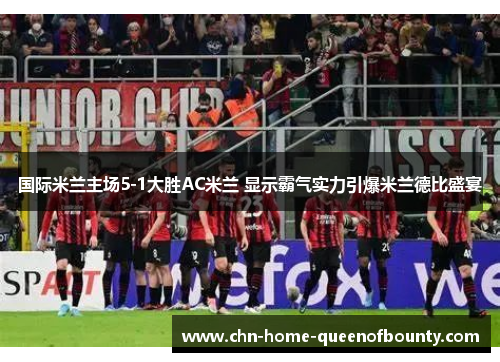 国际米兰主场5-1大胜AC米兰 显示霸气实力引爆米兰德比盛宴